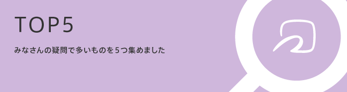 TOP5 みなさんの疑問で多いものを5つ集めました